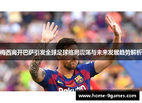 梅西离开巴萨引发全球足球格局震荡与未来发展趋势解析 梅西离开巴萨引发全球足球格局震荡与未来发展趋势解析