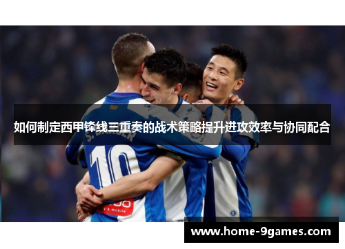 如何制定西甲锋线三重奏的战术策略提升进攻效率与协同配合