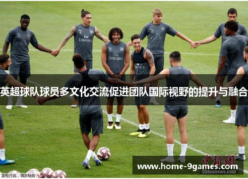 英超球队球员多文化交流促进团队国际视野的提升与融合 英超球队球员多文化交流促进团队国际视野的提升与融合