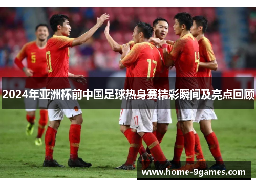 2024年亚洲杯前中国足球热身赛精彩瞬间及亮点回顾