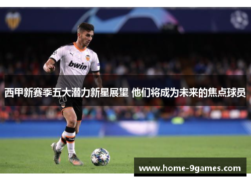 西甲新赛季五大潜力新星展望 他们将成为未来的焦点球员