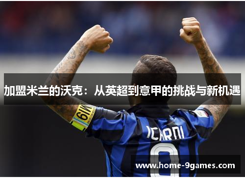 加盟米兰的沃克:从英超到意甲的挑战与新机遇 加盟米兰的沃克:从英超到意甲的挑战与新机遇