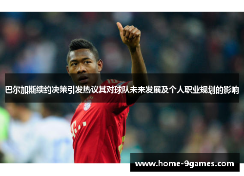 巴尔加斯续约决策引发热议其对球队未来发展及个人职业规划的影响