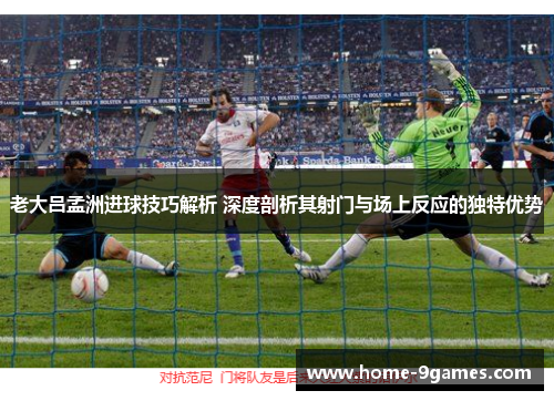 老大吕孟洲进球技巧解析 深度剖析其射门与场上反应的独特优势 老大吕孟洲进球技巧解析 深度剖析其射门与场上反应的独特优势