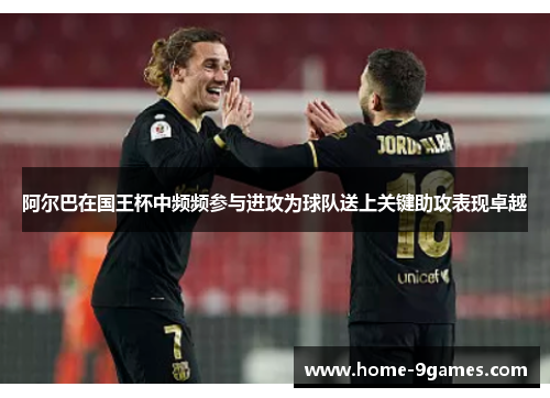 阿尔巴在国王杯中频频参与进攻为球队送上关键助攻表现卓越