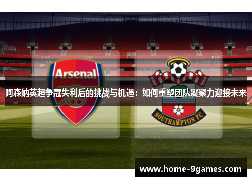 阿森纳英超争冠失利后的挑战与机遇：如何重塑团队凝聚力迎接未来