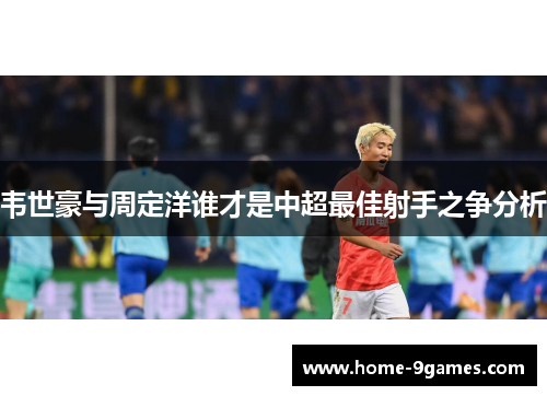 韦世豪与周定洋谁才是中超最佳射手之争分析