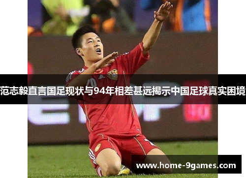 范志毅直言国足现状与94年相差甚远揭示中国足球真实困境