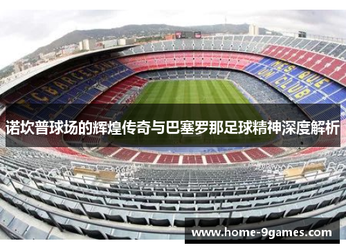 诺坎普球场的辉煌传奇与巴塞罗那足球精神深度解析