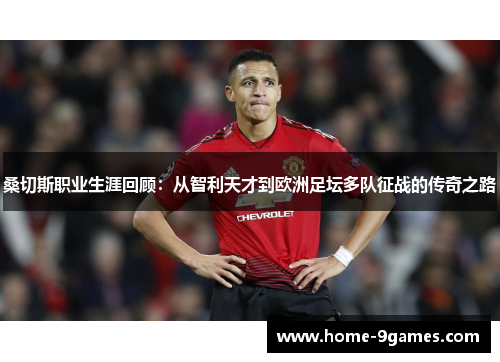 桑切斯职业生涯回顾：从智利天才到欧洲足坛多队征战的传奇之路