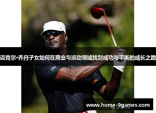 迈克尔·乔丹子女如何在商业与运动领域找到成功与平衡的成长之路 迈克尔·乔丹子女如何在商业与运动领域找到成功与平衡的成长之路