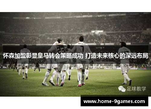 怀森加盟彰显皇马转会策略成功 打造未来核心的深远布局